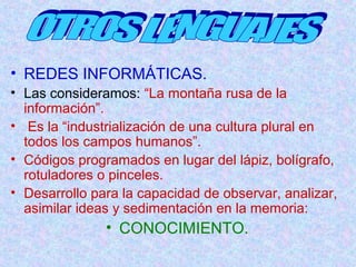 • REDES INFORMÁTICAS. 
• Las consideramos: “La montaña rusa de la 
información”. 
• Es la “industrialización de una cultura plural en 
todos los campos humanos”. 
• Códigos programados en lugar del lápiz, bolígrafo, 
rotuladores o pinceles. 
• Desarrollo para la capacidad de observar, analizar, 
asimilar ideas y sedimentación en la memoria: 
• CONOCIMIENTO. 
 