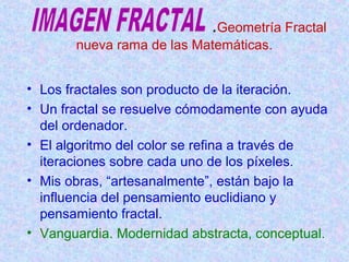 .Geometría Fractal 
nueva rama de las Matemáticas. 
• Los fractales son producto de la iteración. 
• Un fractal se resuelve cómodamente con ayuda 
del ordenador. 
• El algoritmo del color se refina a través de 
iteraciones sobre cada uno de los píxeles. 
• Mis obras, “artesanalmente”, están bajo la 
influencia del pensamiento euclidiano y 
pensamiento fractal. 
• Vanguardia. Modernidad abstracta, conceptual. 
 