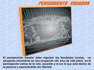 El pensamiento creador debe vigorizar las facultades innatas, no 
pensando meramente en una ocupación útil, sino de vida plena en la 
participación activa de la vida, sacando a la luz lo que está dentro de 
la persona y expresándola con libertad. 
 