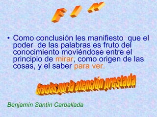 • Como conclusión les manifiesto que el 
poder de las palabras es fruto del 
conocimiento moviéndose entre el 
principio de mirar, como origen de las 
cosas, y el saber para ver. 
Benjamín Santín Carballada 
