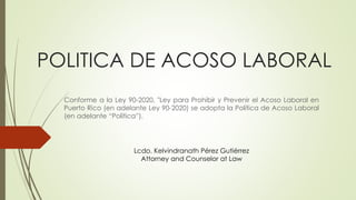 POLITICA DE ACOSO LABORAL
Conforme a la Ley 90-2020, "Ley para Prohibir y Prevenir el Acoso Laboral en
Puerto Rico (en adelante Ley 90-2020) se adopta la Política de Acoso Laboral
(en adelante “Política”).
Lcdo. Kelvindranath Pérez Gutiérrez
Attorney and Counselor at Law
 