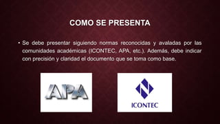 COMO SE PRESENTA 
• Se debe presentar siguiendo normas reconocidas y avaladas por las 
comunidades académicas (ICONTEC, APA, etc.). Además, debe indicar 
con precisión y claridad el documento que se toma como base. 
 