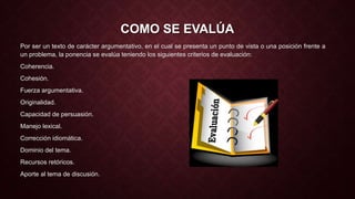 COMO SE EVALÚA 
Por ser un texto de carácter argumentativo, en el cual se presenta un punto de vista o una posición frente a 
un problema, la ponencia se evalúa teniendo los siguientes criterios de evaluación: 
Coherencia. 
Cohesión. 
Fuerza argumentativa. 
Originalidad. 
Capacidad de persuasión. 
Manejo lexical. 
Corrección idiomática. 
Dominio del tema. 
Recursos retóricos. 
Aporte al tema de discusión. 
 