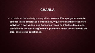 CHARLA 
• La palabra charla designa a aquella conversación, que generalmente 
ostenta tintes amistosos e informales, y que uno mantiene con otro 
individuo o con varios, que hacen las veces de interlocutores, con 
la misión de comentar algún tema, ponerlo o tomar conocimiento de 
algo, entre otras cuestiones. 
 
