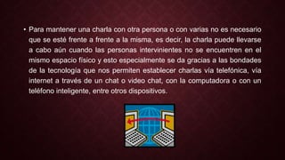 • Para mantener una charla con otra persona o con varias no es necesario 
que se esté frente a frente a la misma, es decir, la charla puede llevarse 
a cabo aún cuando las personas intervinientes no se encuentren en el 
mismo espacio físico y esto especialmente se da gracias a las bondades 
de la tecnología que nos permiten establecer charlas vía telefónica, vía 
internet a través de un chat o video chat, con la computadora o con un 
teléfono inteligente, entre otros dispositivos. 
 