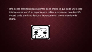 • Una de las características salientes de la charla es que cada uno de los 
interlocutores tendrá su espacio para hablar, expresarse, pero también 
deberá darle el mismo tiempo a la persona con la cual mantiene la 
charla. 
 