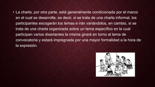 • La charla, por otra parte, está generalmente condicionada por el marco 
en el cual se desarrolla, es decir, si se trata de una charla informal, los 
participantes escogerán los temas e irán variándolos, en cambio, si se 
trata de una charla organizada sobre un tema específico en la cual 
participan varios disertantes la misma girará en torno al tema de 
convocatoria y estará impregnada por una mayor formalidad a la hora de 
la expresión. 
 