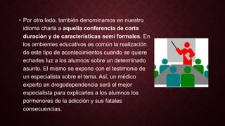 • Por otro lado, también denominamos en nuestro 
idioma charla a aquella conferencia de corta 
duración y de características semi formales. En 
los ambientes educativos es común la realización 
de este tipo de acontecimientos cuando se quiere 
echarles luz a los alumnos sobre un determinado 
asunto. El mismo se expone con el testimonio de 
un especialista sobre el tema. Así, un médico 
experto en drogodependencia será el mejor 
especialista para explicarles a los alumnos los 
pormenores de la adicción y sus fatales 
consecuencias. 
 