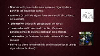 • Normalmente, las charlas se encuentran organizadas a 
partir de las siguientes partes: 
• apertura (a partir de alguna frase se anuncia el comienzo 
de la charla). 
• orientación (implica la presentación del tema). 
• desarrollo (está compuesto por las diferentes 
participaciones de quienes participan en la charla). 
• conclusión (se finaliza el tema de conversación con un 
remate). 
• cierre (se cierra formalmente la conversación con el uso de 
alguna frase de cierre). 
 