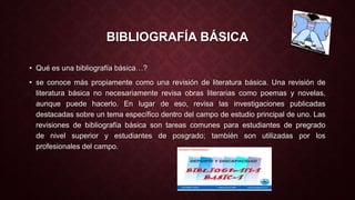 BIBLIOGRAFÍA BÁSICA 
• Qué es una bibliografía básica…? 
• se conoce más propiamente como una revisión de literatura básica. Una revisión de 
literatura básica no necesariamente revisa obras literarias como poemas y novelas, 
aunque puede hacerlo. En lugar de eso, revisa las investigaciones publicadas 
destacadas sobre un tema específico dentro del campo de estudio principal de uno. Las 
revisiones de bibliografía básica son tareas comunes para estudiantes de pregrado 
de nivel superior y estudiantes de posgrado; también son utilizadas por los 
profesionales del campo. 
 