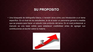 SU PROPOSITO 
• Una búsqueda de bibliografía básica, o revisión sirve como una introducción a un tema 
específico. En el nivel de los estudiantes, le da al autor un panorama general a medida 
que se prepara para hacer un estudio más profundo del tema. En el nivel profesional, a 
menudo es una base sólida para establecer credibilidad antes de agregar sus 
contribuciones al escribir sobre la materia 
 