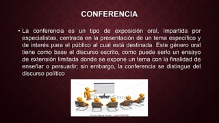 CONFERENCIA 
• La conferencia es un tipo de exposición oral, impartida por 
especialistas, centrada en la presentación de un tema específico y 
de interés para el público al cual está destinada. Este género oral 
tiene como base el discurso escrito, como puede serlo un ensayo 
de extensión limitada donde se expone un tema con la finalidad de 
enseñar o persuadir; sin embargo, la conferencia se distingue del 
discurso político 
 