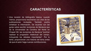 CARACTERÍSTICAS 
• Una revisión de bibliografía básica, cuando 
menos, proporciona resúmenes con citas de las 
publicaciones revisadas. También podría 
sintetizar la información. De acuerdo con las 
guías sobre escribir revisiones de literatura que 
da la Universidad de Carolina del Norte en 
Chapel Hill, las revisiones de literatura "podrían 
rastrear la progresión intelectual del campo, 
incluyendo los debates importantes". Por lo 
tanto, proporcionan una historia del tema antes 
de que el autor haga nuevas contribuciones. 
 