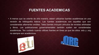 FUENTES ACADEMICAS 
• A menos que se oriente de otra manera, deben utilizarse fuentes académicas en una 
revisión de bibliografía básica. Las fuentes académicas son aquellas que son 
consideradas altamente creíbles. Tales fuentes incluyen artículos de revistas arbitradas 
y libros. Las publicaciones gubernamentales también suelen ser consideradas 
académicas. Ten cuidado cuando utilices fuentes en línea ya que los sitios .edu y .org 
no siempre son académicos. 
 