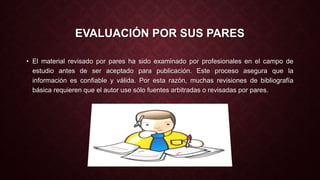 EVALUACIÓN POR SUS PARES 
• El material revisado por pares ha sido examinado por profesionales en el campo de 
estudio antes de ser aceptado para publicación. Este proceso asegura que la 
información es confiable y válida. Por esta razón, muchas revisiones de bibliografía 
básica requieren que el autor use sólo fuentes arbitradas o revisadas por pares. 
 