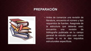 PREPARACIÓN 
• Antes de comenzar una revisión de 
literatura, encuentra el número y tipo 
requeridos de fuentes. Asegúrate de 
la estructura que deberás usar; 
encuentra una revisión de 
bibliografía publicada en tu campo 
general de estudio para usar como 
modelo si no te dan requisitos 
estructurales específicos. 
 