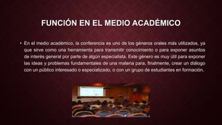 FUNCIÓN EN EL MEDIO ACADÉMICO 
• En el medio académico, la conferencia es uno de los géneros orales más utilizados, ya 
que sirve como una herramienta para transmitir conocimiento o para exponer asuntos 
de interés general por parte de algún especialista. Este género es muy útil para exponer 
las ideas y problemas fundamentales de una materia para, finalmente, crear un diálogo 
con un público interesado o especializado, o con un grupo de estudiantes en formación. 
 