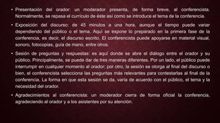 • Presentación del orador: un moderador presenta, de forma breve, al conferencista. 
Normalmente, se repasa el currículo de éste así como se introduce el tema de la conferencia. 
• Exposición del discurso: de 45 minutos a una hora, aunque el tiempo puede variar 
dependiendo del público o el tema. Aquí se expone lo preparado en la primera fase de la 
conferencia, es decir, el discurso escrito. El conferencista puede apoyarse en material visual, 
sonoro, fotocopias, guía de mano, entre otros. 
• Sesión de preguntas y respuestas: es aquí donde se abre el diálogo entre el orador y su 
público. Principalmente, se puede dar de tres maneras diferentes. Por un lado, el público puede 
interrumpir en cualquier momento al orador; por otro, la sesión se otorga al final del discurso o 
bien, el conferencista selecciona las preguntas más relevantes para contestarlas al final de la 
conferencia. La forma en que esta sesión se da, varía de acuerdo con el público, el tema y la 
necesidad del orador. 
• Agradecimientos al conferencista: un moderador cierra de forma oficial la conferencia, 
agradeciendo al orador y a los asistentes por su atención. 
 