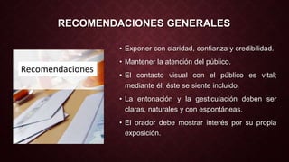 RECOMENDACIONES GENERALES 
• Exponer con claridad, confianza y credibilidad. 
• Mantener la atención del público. 
• El contacto visual con el público es vital; 
mediante él, éste se siente incluido. 
• La entonación y la gesticulación deben ser 
claras, naturales y con espontáneas. 
• El orador debe mostrar interés por su propia 
exposición. 
 