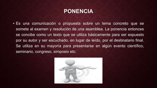PONENCIA 
• Es una comunicación o propuesta sobre un tema concreto que se 
somete al examen y resolución de una asamblea. La ponencia entonces 
se concibe como un texto que se utiliza básicamente para ser expuesto 
por su autor y ser escuchado, en lugar de leído, por el destinatario final. 
Se utiliza en su mayoría para presentarse en algún evento científico, 
seminario, congreso, simposio etc. 
 