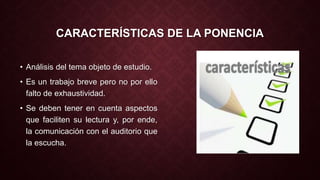 CARACTERÍSTICAS DE LA PONENCIA 
• Análisis del tema objeto de estudio. 
• Es un trabajo breve pero no por ello 
falto de exhaustividad. 
• Se deben tener en cuenta aspectos 
que faciliten su lectura y, por ende, 
la comunicación con el auditorio que 
la escucha. 
 