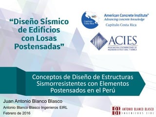 Conceptos de Diseño de Estructuras
Sismorresistentes con Elementos
Postensados en el Perú
Juan Antonio Blanco Blasco
Antonio Blanco Blasco Ingenieros EIRL
Febrero de 2016
 