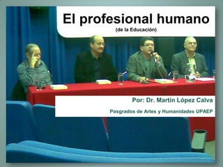 El profesional humano
(de la Educación)
Por: Dr. Martín López Calva
Posgrados de Artes y Humanidades UPAEP
 