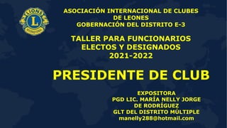 1
PRESIDENTE DE CLUB
ASOCIACIÓN INTERNACIONAL DE CLUBES
DE LEONES
GOBERNACIÓN DEL DISTRITO E-3
TALLER PARA FUNCIONARIOS
ELECTOS Y DESIGNADOS
2021-2022
EXPOSITORA
PGD LIC. MARÍA NELLY JORGE
DE RODRÍGUEZ
GLT DEL DISTRITO MÚLTIPLE
manelly288@hotmail.com
 