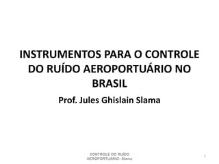 INSTRUMENTOS PARA O CONTROLE
DO RUÍDO AEROPORTUÁRIO NO
BRASIL
Prof. Jules Ghislain Slama
1
CONTROLE DO RUÍDO
AEROPORTUÁRIO- Slama
 