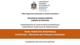 " 2023: Seguiremos avanzando en victorias educativas "
FACULTAD DE CIENCIAS MÉDICAS
CARRERA DE MEDICINA
DEPARTAMENTO DE CIENCIAS BÁSICAS BIOMÉDICAS
COMPONENTE CURRICULAR DE PARASITOLOGÍA
TEMA: PARÁSITOS INTESTINALES
Conferencia: Infecciones por Protozoos Intestinales
ELABORADO POR COLECTIVO DOCENTE
 