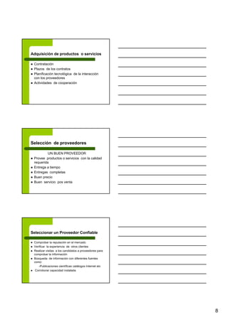 8
Adquisición de productos o servicios
Contratación
Plazos de los contratos
Planificación tecnológica de la interacción
con los proveedores
Actividades de cooperación
Selección de proveedores
UN BUEN PROVEEDOR
Provee productos o servicios con la calidad
requerida
Entrega a tiempo
Entregas completas
Buen precio
Buen servicio pos venta
Seleccionar un Proveedor Confiable
Comprobar la reputación en el mercado
Verificar la experiencia de otros clientes
Realizar visitas a los candidatos a proveedores para
comprobar la información
Búsqueda de información con diferentes fuentes
como:
-Publicaciones científicas catálogos Internet etc
Corroborar capacidad instalada
 