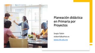 Sergio Tobón
stobon5@yahoo.es
www.cife.edu.mx
Planeación didáctica
en Primaria por
Proyectos
 