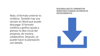 Nota: el formato anterior es
sintético. También hay una
versión en Word que puede
descargar. El formato
sintético y gráfico ayuda a
planear la idea inicial del
proyecto, de manera
colaborativa. Después, se
puede hacer la planeación
con detalle.
DESCARGA AQUÍ EL FORMATO EN
WORD PARA PLANEAR UN PROYECTO
SOCIOFORMATIVO
 
