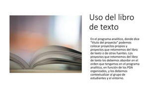 Uso del libro
de texto
En el programa analítico, donde dice
“título del proyecto” podemos
colocar proyectos propios y
proyectos que retomemos del libro
de texto o de otras fuentes. Los
proyectos que retomemos del libro
de texto los debemos abordar en el
orden que tengamos en el programa
analítico, en función de los PDA
organizados, y los debemos
contextualizar al grupo de
estudiantes y el entorno.
 