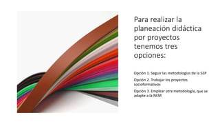 Para realizar la
planeación didáctica
por proyectos
tenemos tres
opciones:
Opción 1. Seguir las metodologías de la SEP
Opción 2. Trabajar los proyectos
socioformativos
Opción 3. Emplear otra metodología, que se
adapte a la NEM
 