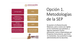 Opción 1.
Metodologías
de la SEP
Se ajustan a la Nueva Escuela
Mexicana, pero a veces son rígidas
en los momentos que plantean, y
algunas requieren mucha
planeación, como el Aprendizaje por
Proyectos Comunitarios, que tiene
11 momentos. Eso aumenta la carga
administrativa de los docentes.
 