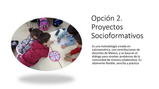 Opción 2.
Proyectos
Socioformativos
Es una metodología creada en
Latinoamérica, con contribuciones de
docentes de México, y se basa en el
diálogo para resolver problemas de la
comunidad de manera colaborativa. Es
altamente flexible, sencilla y práctica
 