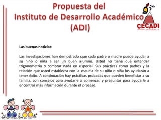 Propuesta del Instituto de Desarrollo Académico (ADI)Las buenas noticias: Las investigaciones han demostrado que cada padre o madre puede ayudar a su niño o niña a ser un buen alumno. Usted no tiene que entender trigonometría o comprar nada en especial. Sus prácticas como padres y la relación que usted establezca con la escuela de su niño o niña los ayudarán a tener éxito. A continuación hay prácticas probadas que pueden beneficiar a su familia, con consejos para ayudarle a comenzar, y preguntas para ayudarle a encontrar mas información durante el proceso.