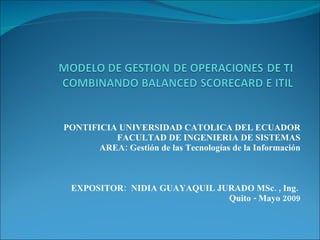 PONTIFICIA UNIVERSIDAD CATOLICA DEL ECUADOR FACULTAD DE INGENIERIA DE SISTEMAS AREA: Gestión de las Tecnologías de la Información EXPOSITOR:  NIDIA GUAYAQUIL JURADO MSc. , Ing.  Quito - Mayo 2009 