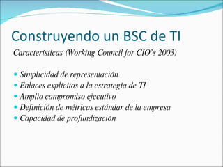 Construyendo un BSC de TI Características (Working Council for CIO’s 2003) Simplicidad de representación Enlaces explícitos a la estrategia de TI Amplio compromiso ejecutivo Definición de métricas estándar de la empresa Capacidad de profundización 