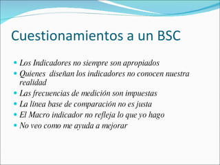 Cuestionamientos a un BSC Los Indicadores no siempre son apropiados Quienes  diseñan los indicadores no conocen nuestra realidad Las frecuencias de medición son impuestas La línea base de comparación no es justa El Macro indicador no refleja lo que yo hago No veo como me ayuda a mejorar 