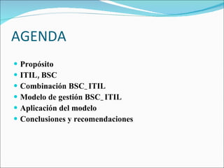 AGENDA Propósito ITIL, BSC Combinación BSC_ITIL Modelo de gestión BSC_ITIL Aplicación del modelo Conclusiones y recomendaciones 