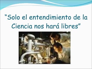 “ Solo el entendimiento de la Ciencia nos hará libres” 