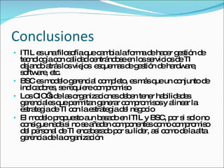 Conclusiones ITIL es una filosofía que cambia la forma de hacer gestión de tecnología con calidad centrándose en los servicios de TI dejando atrás los viejos  esquemas de gestión de hardware,  software, etc. BSC es modelo gerencial completo, es más que un conjunto de indicadores, se requiere compromiso Los CIO’s de las organizaciones deben tener habilidades gerenciales que permitan generar compromisos y alinear la estrategia de TI con la estrategia del negocio El modelo propuesto aun basado en ITIL y BSC, por si solo no consigue nada si no se añaden componentes como compromiso del personal de TI encabezado por su líder, así como de la alta gerencia de la organización 