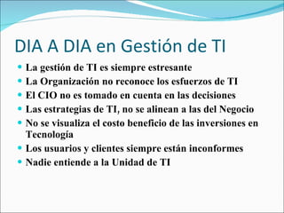 DIA A DIA en Gestión de TI La gestión de TI es siempre estresante La Organización no reconoce los esfuerzos de TI El CIO no es tomado en cuenta en las decisiones Las estrategias de TI, no se alinean a las del Negocio No se visualiza el costo beneficio de las inversiones en Tecnología Los usuarios y clientes siempre están inconformes Nadie entiende a la Unidad de TI 