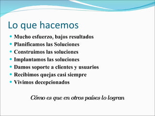 Lo que hacemos Mucho esfuerzo, bajos resultados Planificamos las Soluciones Construimos las soluciones Implantamos las soluciones Damos soporte a clientes y usuarios Recibimos quejas casi siempre Vivimos decepcionados  Cómo es que en otros países lo logran   