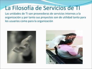 La Filosofía de Servicios de TI Las unidades de TI son proveedoras de servicios internos a la organización y por tanto sus proyectos son de utilidad tanto para los usuarios como para la organización 