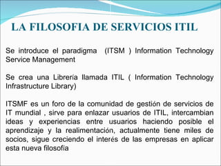 LA FILOSOFIA DE SERVICIOS ITIL Se introduce el paradigma  ( ITSM ) Information Technology Service Management  Se crea una Librer í a llamada ITIL ( Information Technology Infrastructure Library) ITSMF es un foro de la comunidad de gesti ó n de servicios de IT mundial , sirve para enlazar usuarios de ITIL, intercambian ideas y experiencias entre usuarios haciendo posible el aprendizaje y la realimentaci ó n, actualmente tiene miles de socios, sigue creciendo el inter é s de las empresas en aplicar esta nueva filosof í a 