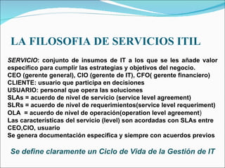 LA FILOSOFIA DE SERVICIOS ITIL SERVICIO : conjunto de insumos de IT a los que se les añade valor especifico para cumplir las estrategias y objetivos del negocio. CEO (gerente general), CIO (gerente de IT), CFO( gerente financiero) CLIENTE: usuario que participa en decisiones USUARIO: personal que opera las soluciones SLAs = acuerdo de nivel de servicio (service level agreement) SLRs = acuerdo de nivel de requerimientos(service level requeriment) OLA  = acuerdo de nivel de operación(operation level agreement ) Las características del servicio (level) son acordadas con SLAs entre CEO,CIO, usuario Se genera documentación especifica y siempre con acuerdos previos Se define claramente un Ciclo de Vida de la Gestión de IT 