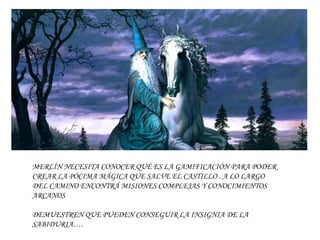 MERLÍN NECESITA CONOCER QUÉ ES LA GAMIFICACIÓN PARA PODER
CREAR LA PÓCIMA MÁGICA QUE SALVE EL CASTILLO . A LO LARGO
DEL CAMINO ENCONTRÁ MISIONES COMPLEJAS Y CONOCIMIENTOS
ARCANOS
DEMUESTREN QUE PUEDEN CONSEGUIR LA INSIGNIA DE LA
SABIDURIA….
 